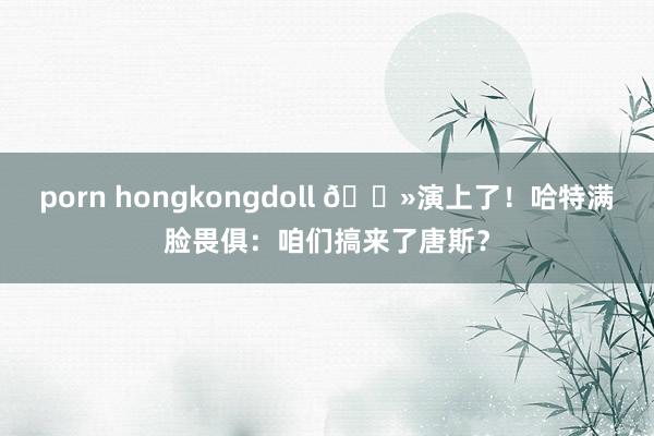 porn hongkongdoll 👻演上了！哈特满脸畏俱：咱们搞来了唐斯？