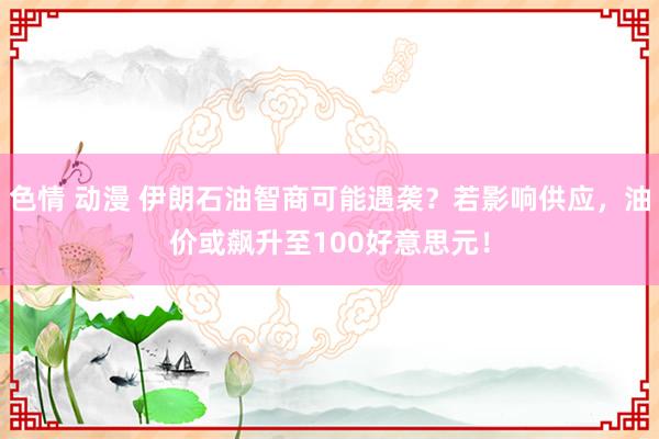 色情 动漫 伊朗石油智商可能遇袭？若影响供应，油价或飙升至100好意思元！