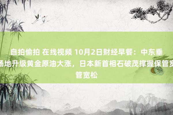 自拍偷拍 在线视频 10月2日财经早餐：中东垂危场地升级黄金原油大涨，日本新首相石破茂撑握保管宽松