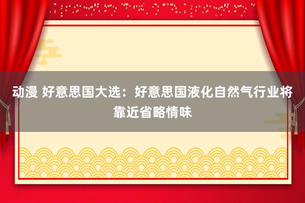 动漫 好意思国大选：好意思国液化自然气行业将靠近省略情味