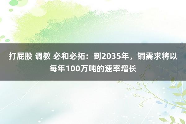 打屁股 调教 必和必拓：到2035年，铜需求将以每年100万吨的速率增长