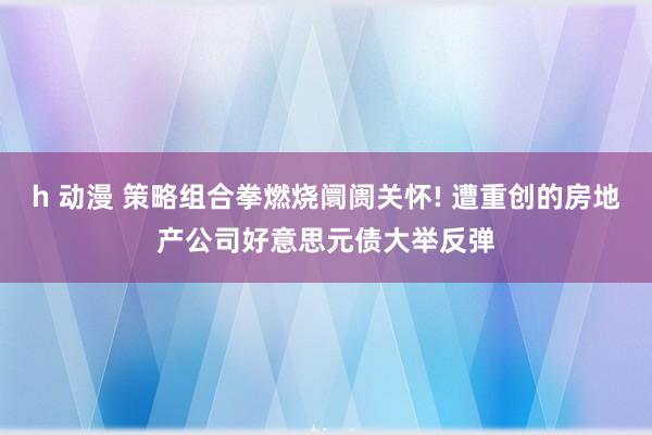 h 动漫 策略组合拳燃烧阛阓关怀! 遭重创的房地产公司好意思元债大举反弹