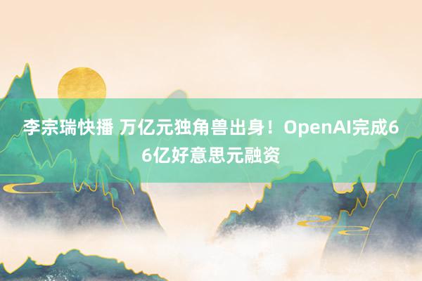 李宗瑞快播 万亿元独角兽出身！OpenAI完成66亿好意思元融资