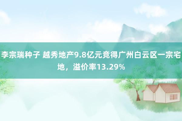 李宗瑞种子 越秀地产9.8亿元竞得广州白云区一宗宅地，溢价率13.29%