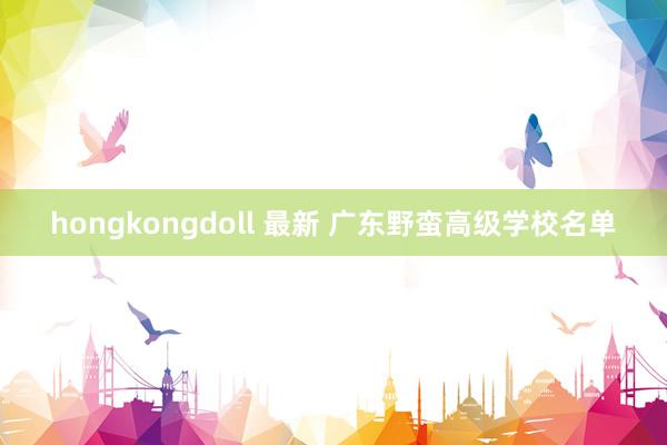 hongkongdoll 最新 广东野蛮高级学校名单