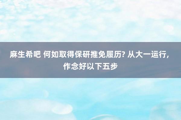 麻生希吧 何如取得保研推免履历? 从大一运行， 作念好以下五步