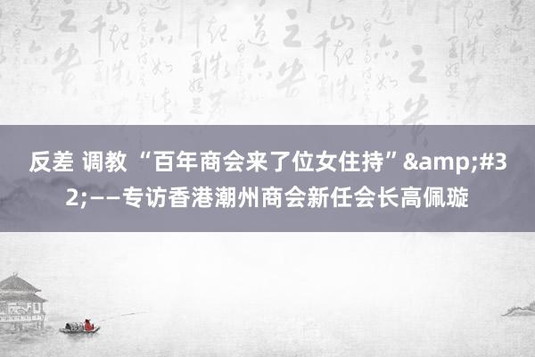 反差 调教 “百年商会来了位女住持”&#32;——专访香港潮州商会新任会长高佩璇