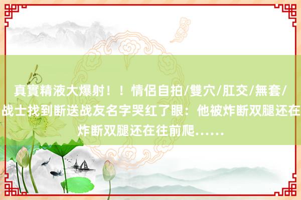 真實精液大爆射！！情侶自拍/雙穴/肛交/無套/大量噴精 老战士找到断送战友名字哭红了眼：他被炸断双腿还在往前爬……