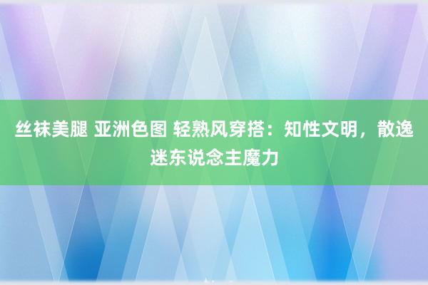 丝袜美腿 亚洲色图 轻熟风穿搭：知性文明，散逸迷东说念主魔力