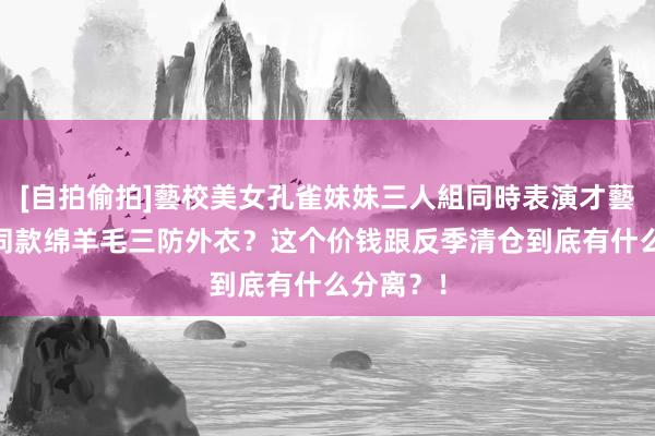 [自拍偷拍]藝校美女孔雀妹妹三人組同時表演才藝 冲锋衣同款绵羊毛三防外衣？这个价钱跟反季清仓到底有什么分离？！