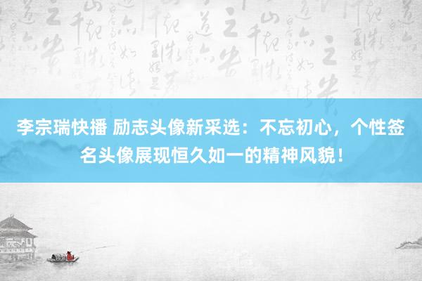 李宗瑞快播 励志头像新采选：不忘初心，个性签名头像展现恒久如一的精神风貌！