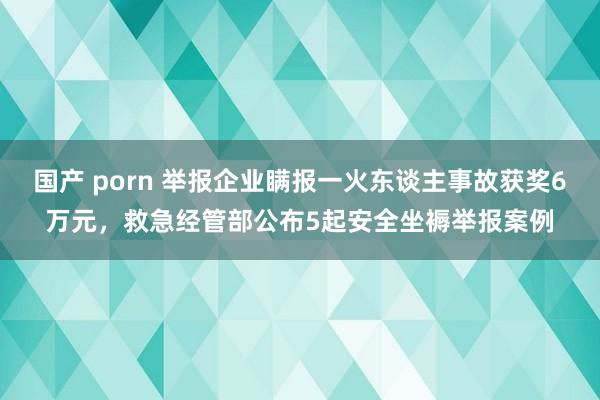 国产 porn 举报企业瞒报一火东谈主事故获奖6万元，救急经管部公布5起安全坐褥举报案例