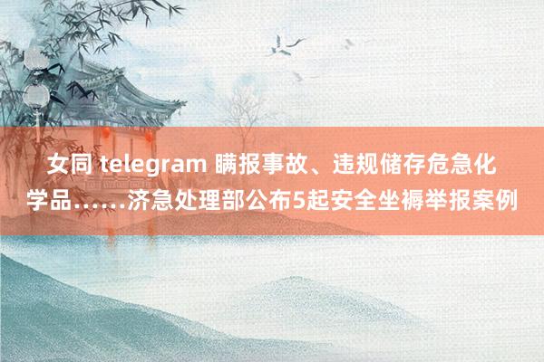 女同 telegram 瞒报事故、违规储存危急化学品……济急处理部公布5起安全坐褥举报案例