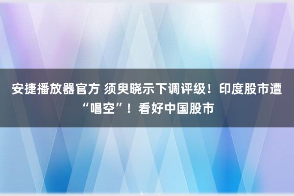 安捷播放器官方 须臾晓示下调评级！印度股市遭“唱空”！看好中国股市