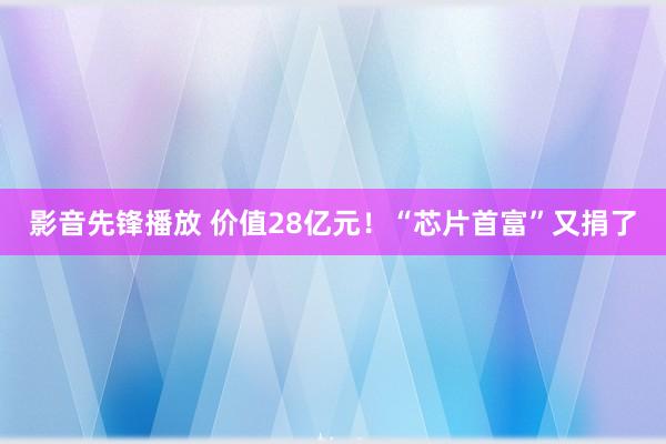 影音先锋播放 价值28亿元！“芯片首富”又捐了