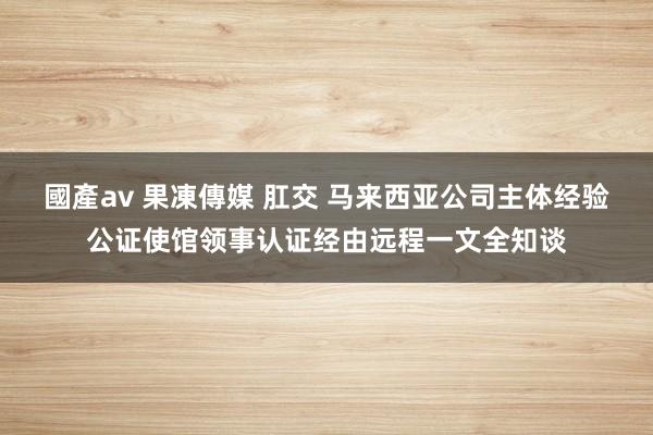 國產av 果凍傳媒 肛交 马来西亚公司主体经验公证使馆领事认证经由远程一文全知谈