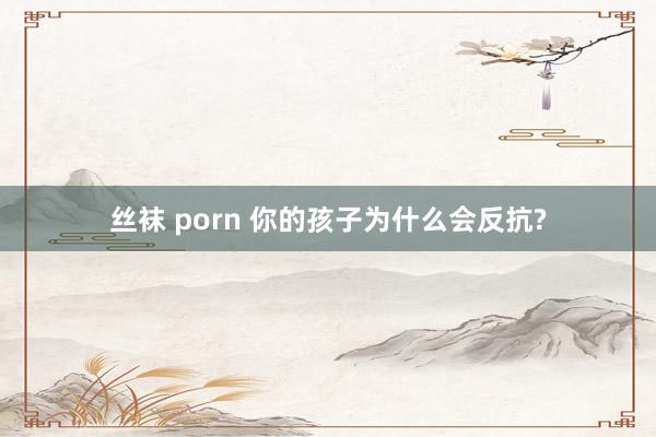 丝袜 porn 你的孩子为什么会反抗?