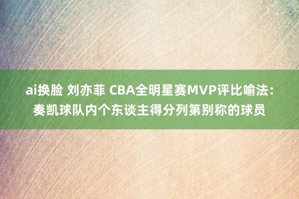 ai换脸 刘亦菲 CBA全明星赛MVP评比喻法：奏凯球队内个东谈主得分列第别称的球员