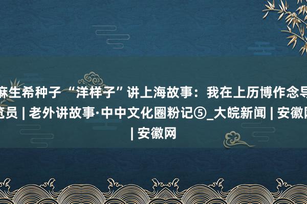 麻生希种子 “洋样子”讲上海故事：我在上历博作念导览员 | 老外讲故事·中中文化圈粉记⑤_大皖新闻 | 安徽网