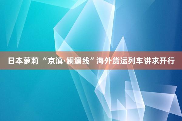 日本萝莉 “京滇·澜湄线”海外货运列车讲求开行