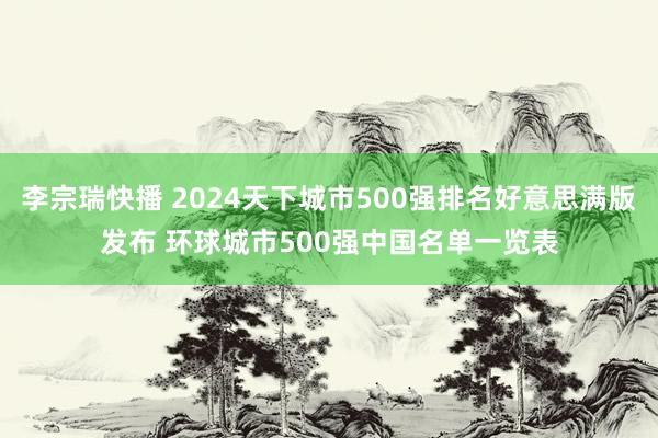 李宗瑞快播 2024天下城市500强排名好意思满版发布 环球城市500强中国名单一览表