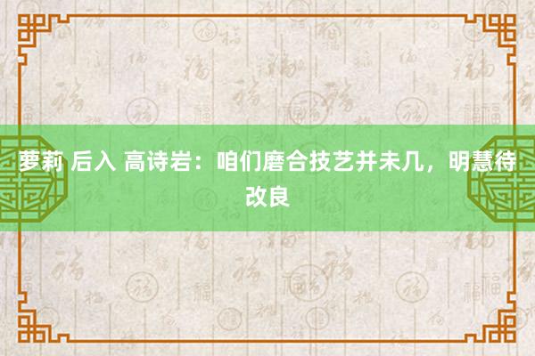 萝莉 后入 高诗岩：咱们磨合技艺并未几，明慧待改良