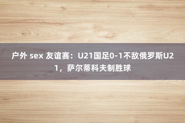 户外 sex 友谊赛：U21国足0-1不敌俄罗斯U21，萨尔蒂科夫制胜球