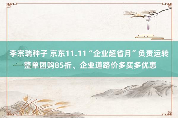 李宗瑞种子 京东11.11“企业超省月”负责运转 整单团购85折、企业道路价多买多优惠