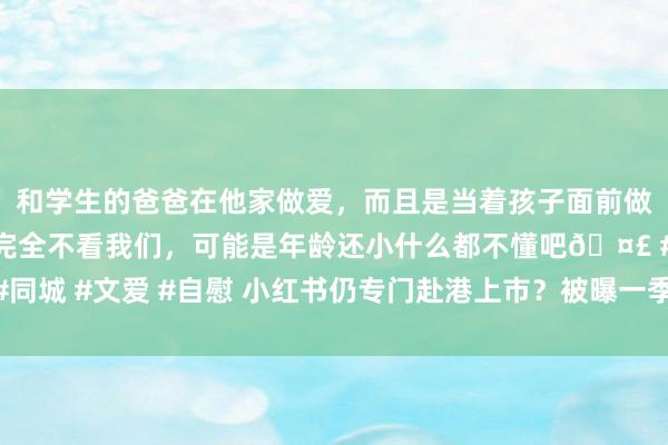 和学生的爸爸在他家做爱，而且是当着孩子面前做爱，太刺激了，孩子完全不看我们，可能是年龄还小什么都不懂吧🤣 #同城 #文爱 #自慰 小红书仍专门赴港上市？被曝一季度营收破10亿好意思元