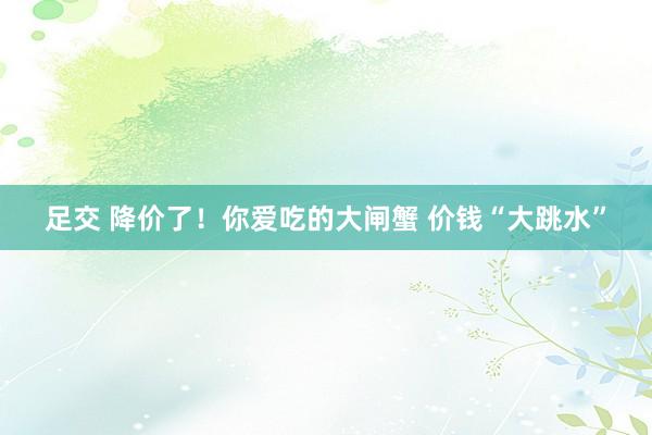 足交 降价了！你爱吃的大闸蟹 价钱“大跳水”