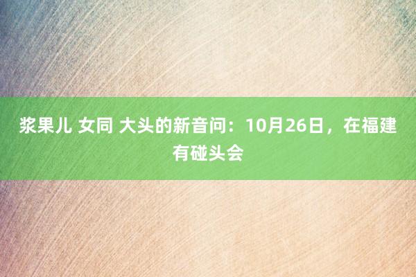 浆果儿 女同 大头的新音问：10月26日，在福建有碰头会