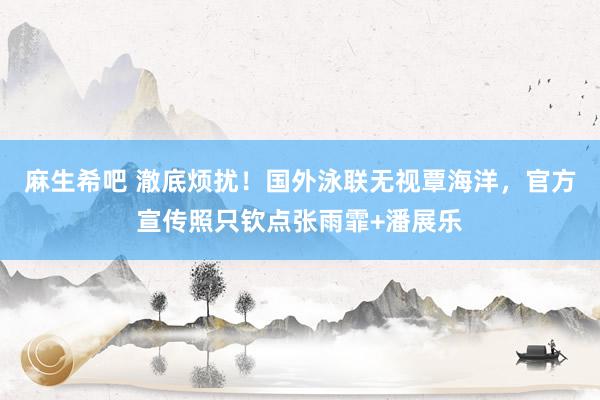 麻生希吧 澈底烦扰！国外泳联无视覃海洋，官方宣传照只钦点张雨霏+潘展乐