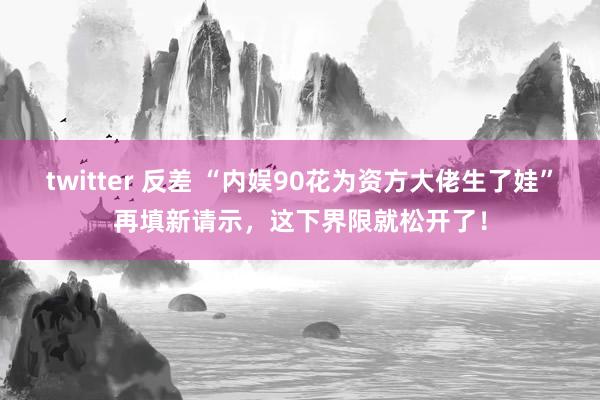 twitter 反差 “内娱90花为资方大佬生了娃”再填新请示，这下界限就松开了！