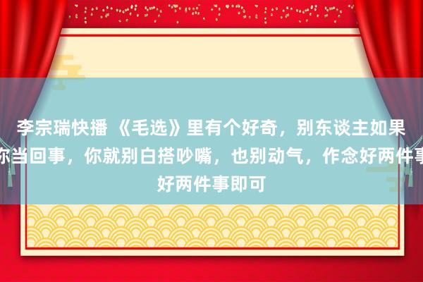 李宗瑞快播 《毛选》里有个好奇，别东谈主如果不把你当回事，你就别白搭吵嘴，也别动气，作念好两件事即可