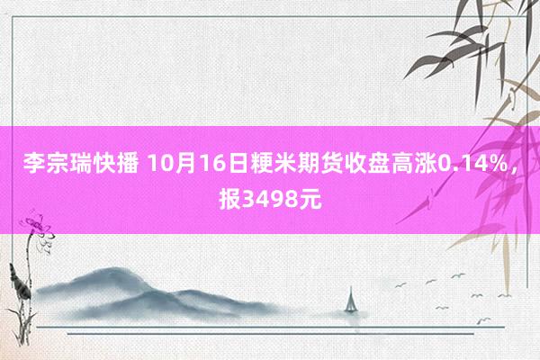 李宗瑞快播 10月16日粳米期货收盘高涨0.14%，报3498元