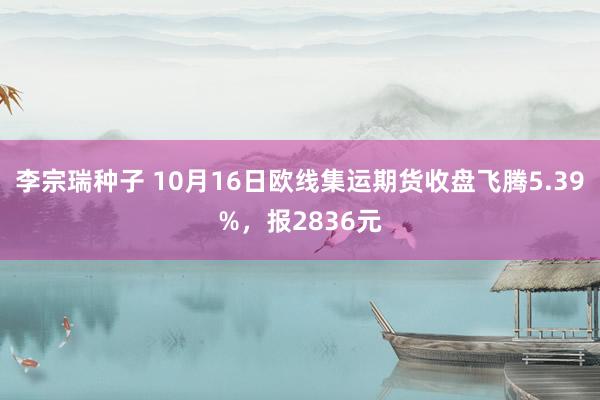 李宗瑞种子 10月16日欧线集运期货收盘飞腾5.39%，报2836元