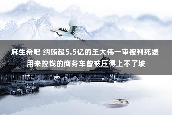 麻生希吧 纳贿超5.5亿的王大伟一审被判死缓 用来拉钱的商务车曾被压得上不了坡