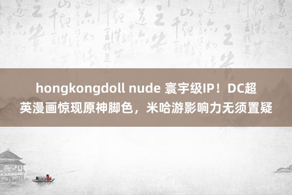 hongkongdoll nude 寰宇级IP！DC超英漫画惊现原神脚色，米哈游影响力无须置疑