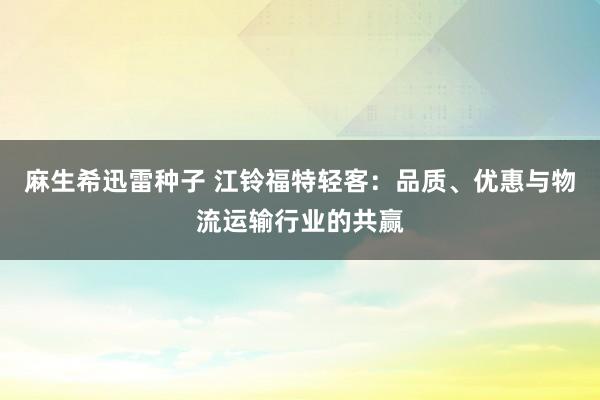 麻生希迅雷种子 江铃福特轻客：品质、优惠与物流运输行业的共赢