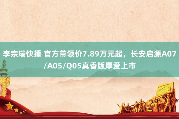 李宗瑞快播 官方带领价7.89万元起，长安启源A07/A05/Q05真香版厚爱上市