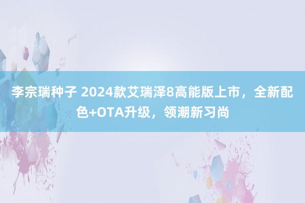 李宗瑞种子 2024款艾瑞泽8高能版上市，全新配色+OTA升级，领潮新习尚