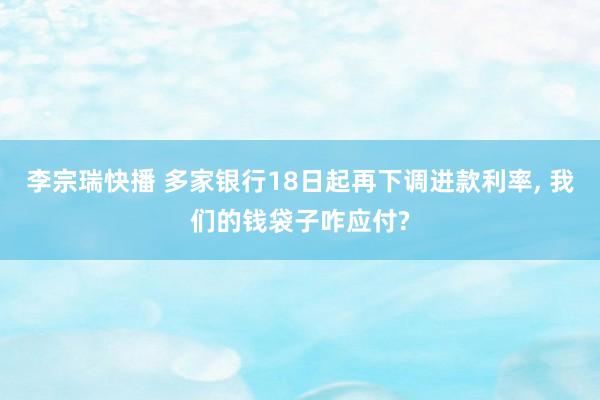 李宗瑞快播 多家银行18日起再下调进款利率， 我们的钱袋子咋应付?