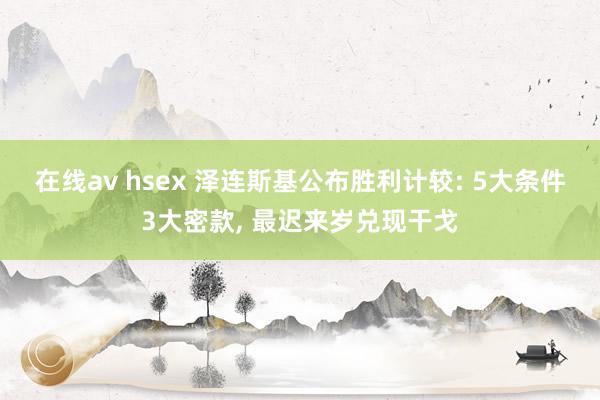 在线av hsex 泽连斯基公布胜利计较: 5大条件3大密款, 最迟来岁兑现干戈