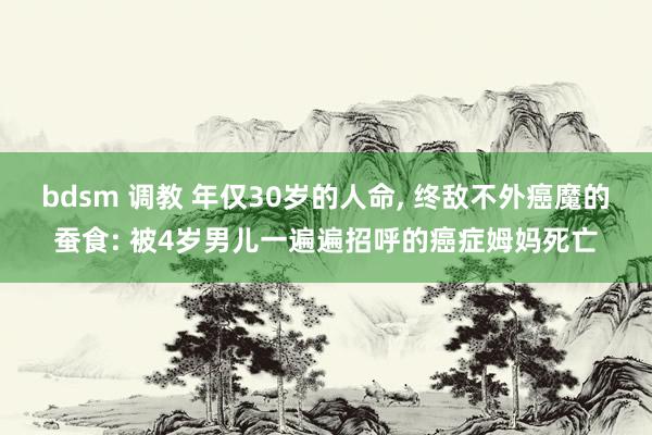 bdsm 调教 年仅30岁的人命， 终敌不外癌魔的蚕食: 被4岁男儿一遍遍招呼的癌症姆妈死亡