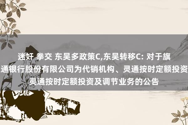 迷奸 拳交 东吴多政策C，东吴转移C: 对于旗下部分基金新增交通银行股份有限公司为代销机构、灵通按时定额投资及调节业务的公告