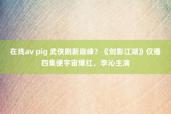 在线av pig 武侠剧新巅峰？《剑影江湖》仅播四集便宇宙爆红，李沁主演