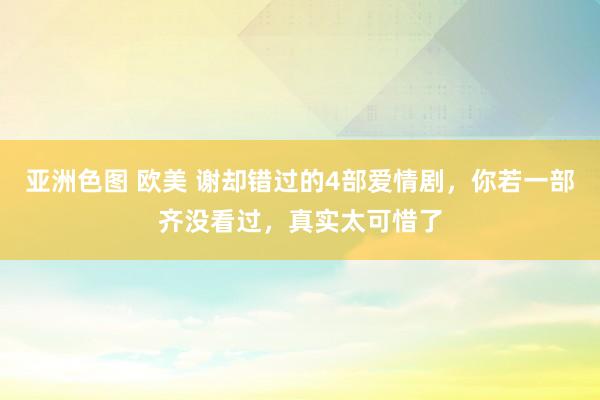 亚洲色图 欧美 谢却错过的4部爱情剧，你若一部齐没看过，真实太可惜了