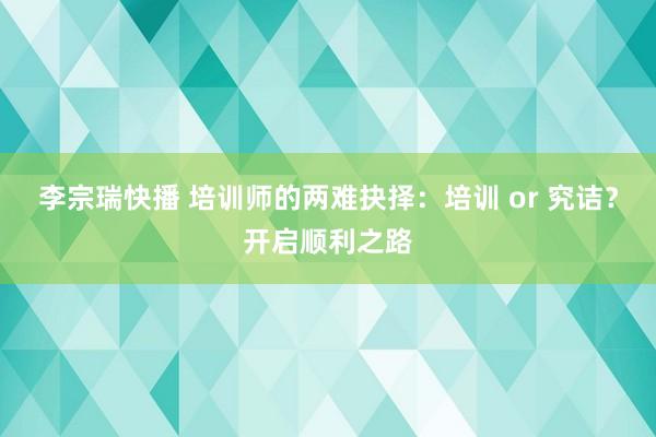 李宗瑞快播 培训师的两难抉择：培训 or 究诘？开启顺利之路