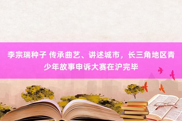 李宗瑞种子 传承曲艺、讲述城市，长三角地区青少年故事申诉大赛在沪完毕