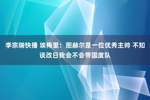 李宗瑞快播 埃梅里：图赫尔是一位优秀主帅 不知谈改日我会不会带国度队